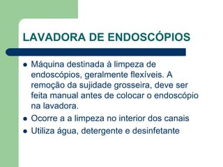 LAVADORA DE ENDOSCÓPIOS
 Máquina destinada à limpeza de
endoscópios, geralmente flexíveis. A
remoção da sujidade grosseira, deve ser
feita manual antes de colocar o endoscópio
na lavadora.
 Ocorre a a limpeza no interior dos canais
 Utiliza água, detergente e desinfetante
 