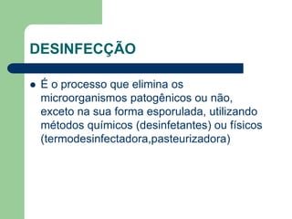 DESINFECÇÃO
 É o processo que elimina os
microorganismos patogênicos ou não,
exceto na sua forma esporulada, utilizando
métodos químicos (desinfetantes) ou físicos
(termodesinfectadora,pasteurizadora)
 