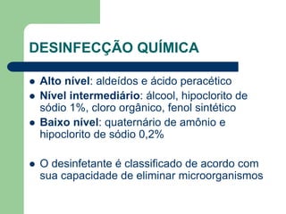 DESINFECÇÃO QUÍMICA
 Alto nível: aldeídos e ácido peracético
 Nível intermediário: álcool, hipoclorito de
sódio 1%, cloro orgânico, fenol sintético
 Baixo nível: quaternário de amônio e
hipoclorito de sódio 0,2%
 O desinfetante é classificado de acordo com
sua capacidade de eliminar microorganismos
 