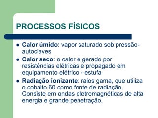 PROCESSOS FÍSICOS
 Calor úmido: vapor saturado sob pressão-
autoclaves
 Calor seco: o calor é gerado por
resistências elétricas e propagado em
equipamento elétrico - estufa
 Radiação ionizante: raios gama, que utiliza
o cobalto 60 como fonte de radiação.
Consiste em ondas eletromagnéticas de alta
energia e grande penetração.
 