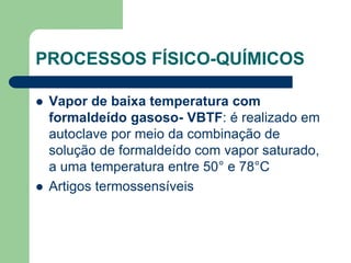 PROCESSOS FÍSICO-QUÍMICOS
 Vapor de baixa temperatura com
formaldeído gasoso- VBTF: é realizado em
autoclave por meio da combinação de
solução de formaldeído com vapor saturado,
a uma temperatura entre 50° e 78°C
 Artigos termossensíveis
 