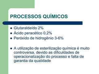 PROCESSOS QUÍMICOS
 Glutaraldeído 2%
 Ácido peracético 0,2%
 Peróxido de hidrogênio 3-6%
 A utilização de esterilização química é muito
controversa, devido as dificuldades de
operacionalização do processo e falta de
garantia da qualidade
 