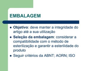 EMBALAGEM
 Objetivo: deve manter a integridade do
artigo até a sua utilização
 Seleção da embalagem: considerar a
compatibilidade com o método de
esterilização e garantir a esterilidade do
produto
 Seguir critérios da ABNT; AORN; ISO
 