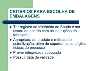 CRITÉRIOS PARA ESCOLHA DE
EMBALAGENS
 Ter registro no Ministério da Saúde e ser
usada de acordo com as instruções do
fabricante
 Apropriada ao produto e método de
esterilização, além de suportar as condições
físicas do processo
 Prover integridade adequada
 Possuir data de validade
 
