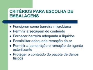 CRITÉRIOS PARA ESCOLHA DE
EMBALAGENS
 Funcionar como barreira microbiana
 Permitir a secagem do conteúdo
 Fornecer barreira adequada à líquidos
 Possibilitar adequada remoção do ar
 Permitir a penetração e remoção do agente
esterilizante
 Proteger o conteúdo do pacote de danos
físicos
 