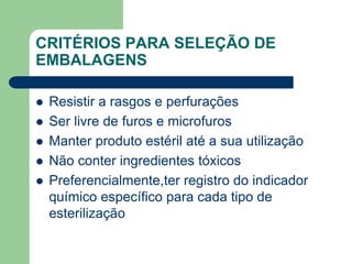 CRITÉRIOS PARA SELEÇÃO DE
EMBALAGENS
 Resistir a rasgos e perfurações
 Ser livre de furos e microfuros
 Manter produto estéril até a sua utilização
 Não conter ingredientes tóxicos
 Preferencialmente,ter registro do indicador
químico específico para cada tipo de
esterilização
 