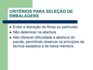 CRITÉRIOS PARA SELEÇÃO DE
EMBALAGENS
 Evitar a liberação de fibras ou partículas
 Não delaminar na abertura
 Não oferecer dificuldade à abertura do
pacote, permitindo observar os princípios da
técnica asséptica e da baixa memória
 