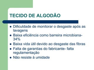 TECIDO DE ALGODÃO
 Dificuldade de monitorar o desgaste após as
lavagens
 Baixa eficiência como barreira microbiana-
34%
 Baixa vida útil devido ao desgaste das fibras
 Falta de garantias do fabricante- falta
regulamentação
 Não resiste à umidade
 