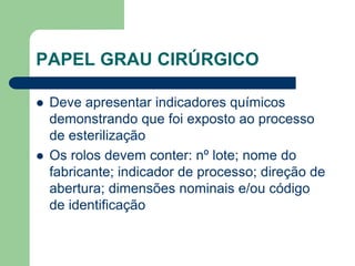 PAPEL GRAU CIRÚRGICO
 Deve apresentar indicadores químicos
demonstrando que foi exposto ao processo
de esterilização
 Os rolos devem conter: nº lote; nome do
fabricante; indicador de processo; direção de
abertura; dimensões nominais e/ou código
de identificação
 