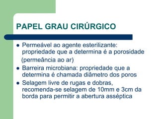 PAPEL GRAU CIRÚRGICO
 Permeável ao agente esterilizante:
propriedade que a determina é a porosidade
(permeância ao ar)
 Barreira microbiana: propriedade que a
determina é chamada diâmetro dos poros
 Selagem livre de rugas e dobras,
recomenda-se selagem de 10mm e 3cm da
borda para permitir a abertura asséptica
 