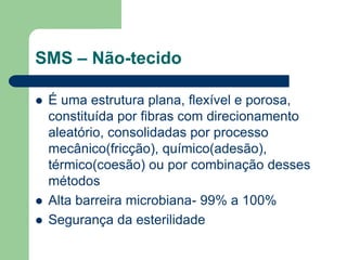 SMS – Não-tecido
 É uma estrutura plana, flexível e porosa,
constituída por fibras com direcionamento
aleatório, consolidadas por processo
mecânico(fricção), químico(adesão),
térmico(coesão) ou por combinação desses
métodos
 Alta barreira microbiana- 99% a 100%
 Segurança da esterilidade
 