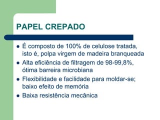 PAPEL CREPADO
 É composto de 100% de celulose tratada,
isto é, polpa virgem de madeira branqueada
 Alta eficiência de filtragem de 98-99,8%,
ótima barreira microbiana
 Flexibilidade e facilidade para moldar-se;
baixo efeito de memória
 Baixa resistência mecânica
 