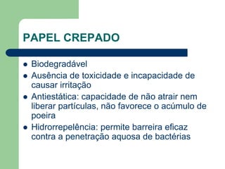 PAPEL CREPADO
 Biodegradável
 Ausência de toxicidade e incapacidade de
causar irritação
 Antiestática: capacidade de não atrair nem
liberar partículas, não favorece o acúmulo de
poeira
 Hidrorrepelência: permite barreira eficaz
contra a penetração aquosa de bactérias
 