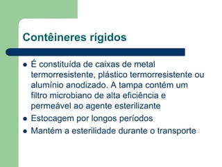 Contêineres rígidos
 É constituída de caixas de metal
termorresistente, plástico termorresistente ou
alumínio anodizado. A tampa contém um
filtro microbiano de alta eficiência e
permeável ao agente esterilizante
 Estocagem por longos períodos
 Mantém a esterilidade durante o transporte
 