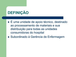 DEFINIÇÃO
 É uma unidade de apoio técnico, destinado
ao processamento de materiais e sua
distribuição para todas as unidades
consumidoras do hospital
 Subordinado à Gerência de Enfermagem
 