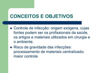 CONCEITOS E OBJETIVOS
 Controle de infecção: origem exógena, cujas
fontes podem ser os profissionais da saúde,
os artigos e materiais utilizados em cirurgia e
o ambiente.
 Risco de gravidade das infecções:
processamento de materiais centralizado;
maior controle
 