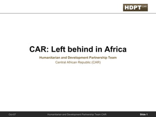 CAR: Left behind in Africa
           Humanitarian and Development Partnership Team
                    Central African Republic (CAR)




               Humanitarian and Development Partnership Team CAR   Slide 1
Oct-07