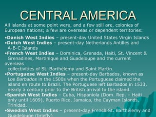 CENTRAL AMERICA All islands at some point were, and a few still are, colonies of European nations; a few are overseas or dependent territories:  Danish West Indies  – present-day United States Virgin Islands  Dutch West Indies  – present-day Netherlands Antilles and  A-B-C Islands  French West Indies  – Dominica, Grenada, Haiti, St. Vincent &  Grenadines, Martinique and Guadeloupe and the current overseas  collectivities of St. Barthélemy and Saint Martin.  Portuguese West Indies  – present-day Barbados, known as  Los Barbados  in the 1500s when the Portuguese claimed the  island en route to Brazil. The Portuguese left Barbados in 1533,  nearly a century prior to the British arrival to the island.  Spanish West Indies  – Cuba, Hispaniola (Dom. Rep. – Haiti  only until 1609), Puerto Rico, Jamaica, the Cayman Islands,  Trinidad.  Swedish West Indies  – present-day French St. Barthélemy and  Guadeloupe (briefly)  