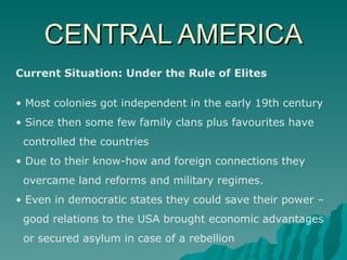 CENTRAL AMERICA Current Situation: Under the Rule of Elites Most colonies got independent in the early 19th century Since then some few family clans plus favourites have  controlled the countries Due to their know-how and foreign connections they  overcame land reforms and military regimes. Even in democratic states they could save their power –  good relations to the USA brought economic advantages  or secured asylum in case of a rebellion 