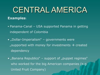 CENTRAL AMERICA Examples : Panama-Canal – USA supported Panama in getting  independent of Colombia „ Dollar-Imperialism“ – governments were  „ supported with money for investments    created  dependency „ Banana Republics“ – support of „puppet regimes“  who worked for the big American companies (e.g.  United Fruit Company) 
