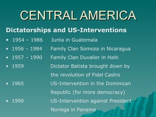 CENTRAL AMERICA Dictatorships and US-Interventions 1954 – 1986  Junta in Guatemala 1956 – 1984  Family Clan Somoza in Nicaragua 1957 – 1990  Family Clan Duvalier in Haiti 1959  Dictator Batista brought down by  the revolution of Fidel Castro 1965  US-Intervention in the Dominican  Republic (for more democracy) 1990  US-Intervention against President  Noriega in Panama 