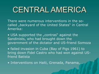 CENTRAL AMERICA There were numerous interventions in the so-called „backyard of the United States“ in Central Amerika: USA supported the „contras“ against the Sandinists, who had brought down the government of the dictator and US-friend Somoza failed invasion in Cuba (Bay of Pigs 1961) to bring down Fidel Castro who had won against US-friend Batista Interventions on Haiti, Grenada, Panama,… 