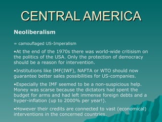 CENTRAL AMERICA Neoliberalism = camouflaged US-Imperalism At the end of the 1970s there was world-wide critisism on the politics of the USA. Only the protection of democracy should be a reason for intervention. Institutions like IMF(IWF), NAFTA or WTO should now guarantee better sales possibilities for US-companies. Especially the IMF seemed to be a non-suspicious help. Money was scarse because the dictators had spent the budget for arms and had left immense foreign debts and a hyper-inflation (up to 2000% per year!). However their credits are connected to vast (economical) interventions in the concerned countries. 