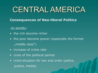 CENTRAL AMERICA Consequences of Neo-liberal Politics on society : the rich become richer the poor become poorer (especially the former  „ middle class“) increase of crime rate crisis of the political parties crisis-situation for law and order (police,  justice, media)  