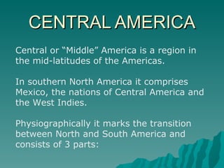 CENTRAL AMERICA Central or “Middle” America is a region in the mid-latitudes of the Americas.  In southern North America it comprises Mexico, the nations of Central America and the West Indies. Physiographically it marks the transition between North and South America and consists of 3 parts: 