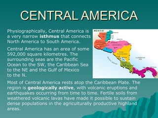 CENTRAL AMERICA Physiographically, Central America is  a very narrow  isthmus  that connects  North America to South America. Central America has an area of some  592,000 square kilometres. The  surrounding seas are the Pacific  Ocean to the SW, the Caribbean Sea  to the NE and the Gulf of Mexico  to the N.  Most of Central America rests atop the Caribbean Plate. The region is  geologically active , with volcanic eruptions and earthquakes occurring from time to time. Fertile soils from weathered volcanic lavas have made it possible to sustain dense populations in the agriculturally productive highland areas. 