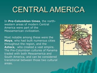 CENTRAL AMERICA In  Pre-Columbian times , the north-western areas of modern Central America were part of the Mesoamerican civilization.  Most notable among these were the  Maya , who had built numerous cities throughout the region, and the  Aztecs ,  who created a vast empire. The Pre-Columbian cultures of Panama traded with both Mesoamerica and South America, and can be considered transitional between those two cultural areas. 