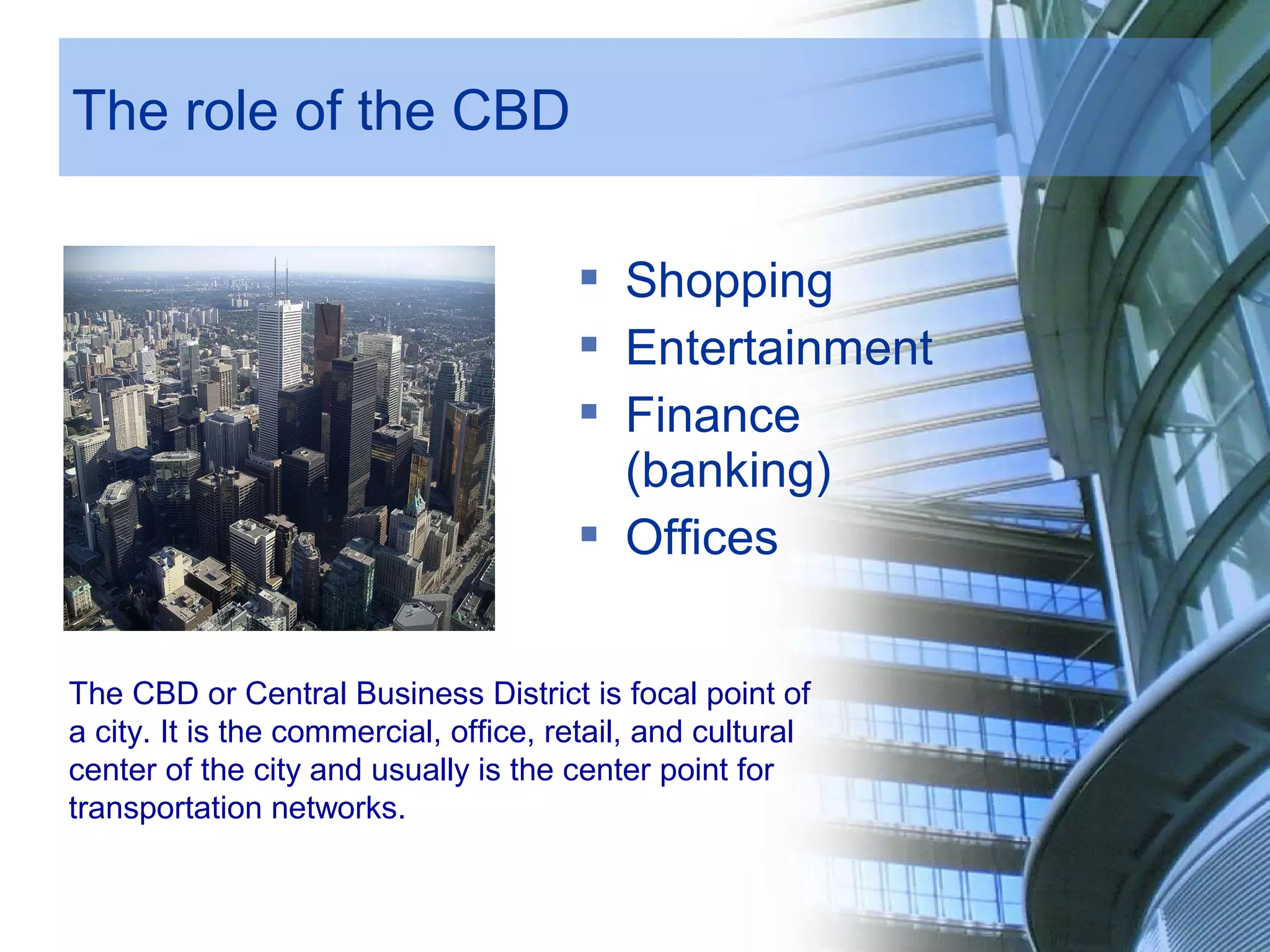 The role of the CBD
Shopping
Entertainment
Finance
(banking)
Offices
The CBD or Central Business District is focal point of
a city. It is the commercial, office, retail, and cultural
center of the city and usually is the center point for
transportation networks.