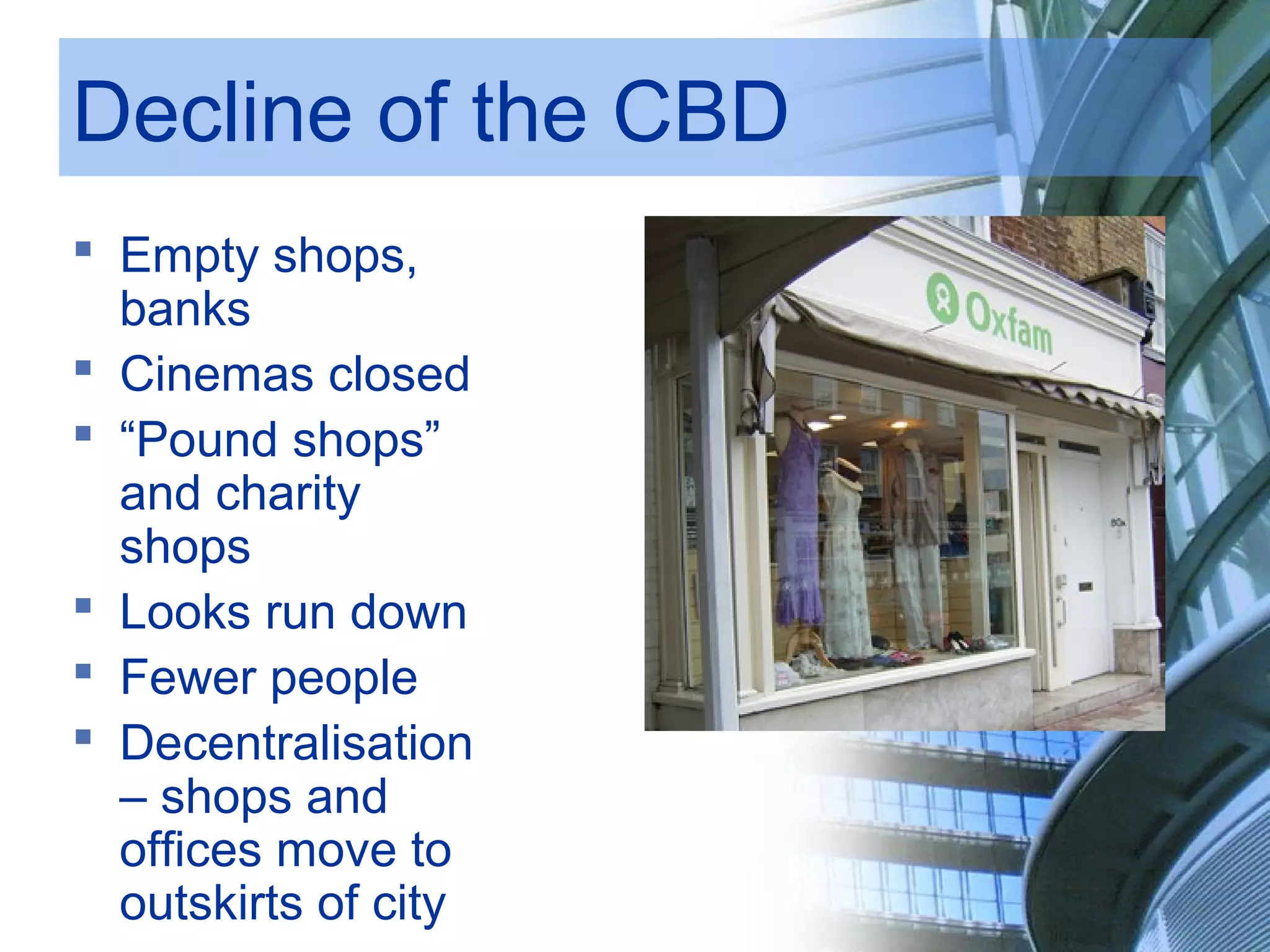 Decline of the CBD
Empty shops,
banks
Cinemas closed
“Pound shops”
and charity
shops
Looks run down
Fewer people
Decentralisation
– shops and
offices move to
outskirts of city