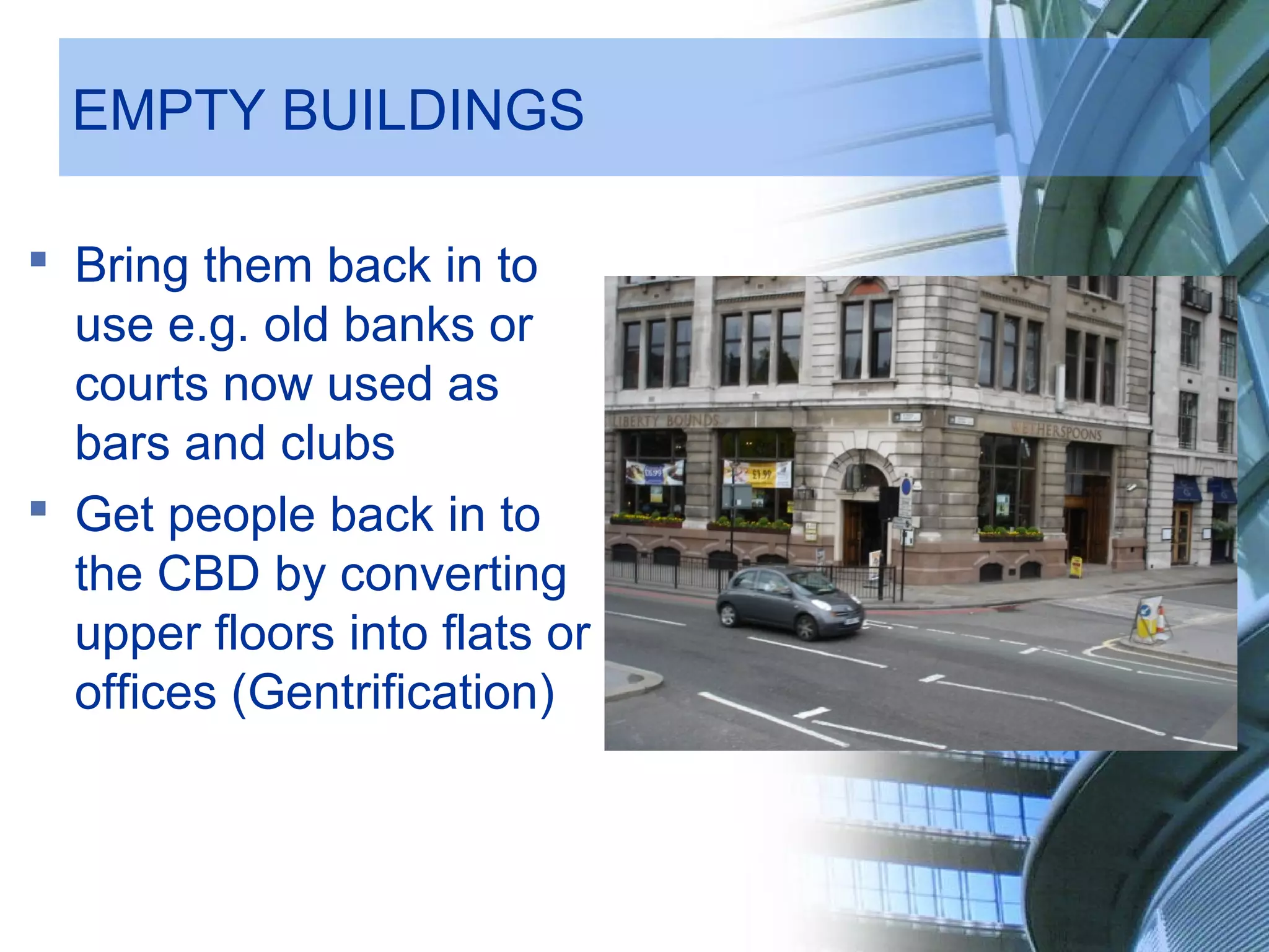 EMPTY BUILDINGS
Bring them back in to
use e.g. old banks or
courts now used as
bars and clubs
Get people back in to
the CBD by converting
upper floors into flats or
offices (Gentrification)