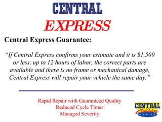 Central Express Guarantee: “ If Central Express confirms your estimate and it is $1,500 or less, up to 12 hours of labor, the correct parts are available and there is no frame or mechanical damage, Central Express will repair your vehicle the same day.” Rapid Repair with Guaranteed Quality Reduced Cycle Times Managed Severity EXPRESS   