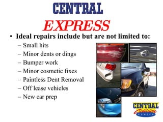 Ideal repairs include but are not limited to: Small hits Minor dents or dings Bumper work Minor cosmetic fixes  Paintless Dent Removal  Off lease vehicles New car prep EXPRESS   
