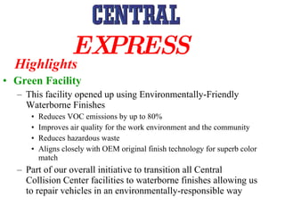Green Facility This facility opened up using Environmentally-Friendly Waterborne Finishes Reduces VOC emissions by up to 80% Improves air quality for the work environment and the community Reduces hazardous waste Aligns closely with OEM original finish technology for superb color match Part of our overall initiative to transition all Central Collision Center facilities to waterborne finishes allowing us to repair vehicles in an environmentally-responsible way Highlights EXPRESS   