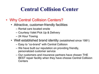Central Collision Center Why Central Collision Centers? Attractive, customer-friendly facilities Rental cars located onsite Courtesy Valet Pick Up & Delivery 24 Hour Towing Well established brand identity  (established since 1981) Easy to “co-brand” with Central Collision We have built our reputation on providing friendly, personalized customer service Our customers and insurance partners have chosen THE BEST repair facility when they have choose Central Collision Centers 