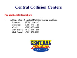 Central Collision Centers For additional information: Call one of our 5 Central Collision Center locations: Peotone:   (708) 258-6997 Mokena:   (708) 478-6520 Crete:   (708) 672-3339 New Lenox:   (815) 463-1235 Oak Forest:   (708) 429-0818 