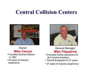 Central Collision Centers General Manager: Mike Fitzpatrick Oversees facility operations for  all 5 Central locations Central Employee for 21 years 27 years of industry experience   Owner: Mike Caruso Founded Central Collision  in 1981 40 years of industry  experience 