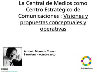 La Central de Medios como
                                                           Centro Estratégico de
                                                        Comunicaciones : Visiones y
                                                         propuestas conceptuales y
                                                                operativas



                                                          Antonio Monerris Tormo
                                                          Barcelona – octubre 2007




Esta obra está bajo una licencia de Creative Commons.