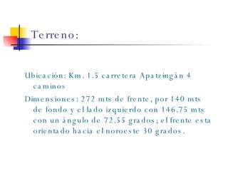Terreno: Ubicación: Km. 1.5 carretera Apatzingán 4 caminos Dimensiones: 272 mts de frente, por 140 mts de fondo y el lado izquierdo con 146.75 mts con un ángulo de 72.55 grados; el frente esta orientado hacia el noroeste 30  grados. 