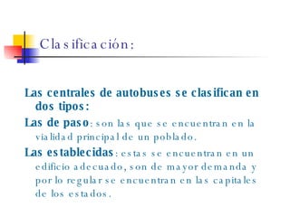 Clasificación: Las centrales de autobuses se clasifican en dos tipos: Las de paso : son las que se encuentran en la vialidad principal de un poblado. Las establecidas : estas se encuentran en un edificio adecuado, son de mayor demanda y por lo regular se encuentran en las capitales de los estados. 