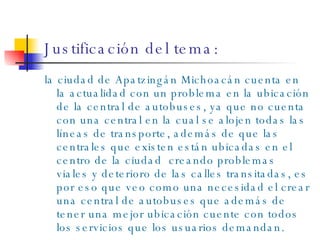 Justificación del tema: la ciudad de Apatzingán Michoacán cuenta en la actualidad con un problema en la ubicación de la central de autobuses, ya que no cuenta con una central en la cual se alojen todas las líneas de transporte, además de que las centrales que existen están ubicadas en el centro de la ciudad  creando problemas viales y deterioro de las calles transitadas, es por eso que veo como una necesidad el crear una central de autobuses que además de tener una mejor ubicación cuente con todos los servicios que los usuarios demandan. 
