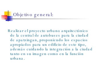 Objetivo general: Realizar el proyecto urbano arquitectónico de la central de autobuses para la ciudad de apatzingan, proponiendo los espacios apropiados para un edificio de este tipo, además cuidando la integración a la ciudad tanto en su imagen como en la función urbana. 