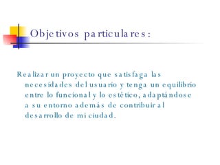Objetivos particulares: Realizar un proyecto que satisfaga las necesidades del usuario y tenga un equilibrio entre lo funcional y lo estético, adaptándose a su entorno además de contribuir al desarrollo de mi ciudad. 