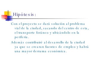 Hipótesis: Con el proyecto se dará solución al problema vial de la ciudad, sacando del centro de esta, el transporte foráneo y ubicándolo en la periferia.  Además contribuiré al desarrollo de la ciudad ya que se crearan fuentes de empleo y habrá una mayor derrama económica. 
