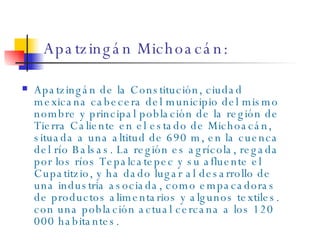 Apatzingán Michoacán: Apatzingán de la Constitución, ciudad mexicana cabecera del municipio del mismo nombre y principal población de la región de Tierra Caliente en el estado de Michoacán, situada a una altitud de 690 m, en la cuenca del río Balsas. La región es agrícola, regada por los ríos Tepalcatepec y su afluente el Cupatitzio, y ha dado lugar al desarrollo de una industria asociada, como empacadoras de productos alimentarios y algunos textiles. con una población actual cercana a los 120 000 habitantes. 