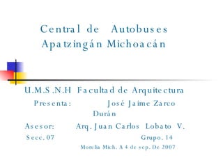   Central  de  Autobuses   Apatzingán Michoacán U.M.S.N.H  Facultad de Arquitectura Presenta:  José Jaime Zarco Durán Asesor:  Arq. Juan Carlos  Lobato  V. Secc. 07  Grupo. 14  Morelia Mich. A 4 de sep. De 2007   