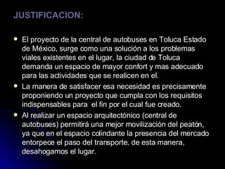JUSTIFICACION: El proyecto de la central de autobuses en Toluca Estado de México, surge como una solución a los problemas viales existentes en el lugar, la ciudad de Toluca demanda un espacio de mayor confort y mas adecuado para las actividades que se realicen en el. La manera de satisfacer esa necesidad es precisamente proponiendo un proyecto que cumpla con los requisitos indispensables para  el fin por el cual fue creado. Al realizar un espacio arquitectónico (central de autobuses) permitirá una mejor movilización del peatón, ya que en el espacio colindante la presencia del mercado entorpece el paso del transporte, de esta manera, desahogamos el lugar. 